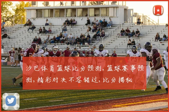 沙巴体育篮球比分预测,篮球赛事预测,精彩对决不容错过,比分揭秘